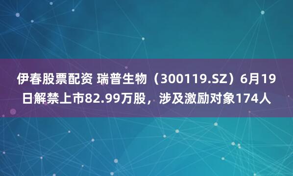伊春股票配资 瑞普生物（300119.SZ）6月19日解禁上市82.99万股，涉及激励对象174人