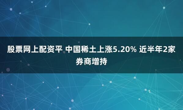 股票网上配资平 中国稀土上涨5.20% 近半年2家券商增持