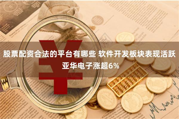 股票配资合法的平台有哪些 软件开发板块表现活跃 亚华电子涨超6%