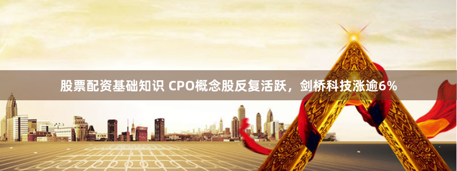 股票配资基础知识 CPO概念股反复活跃，剑桥科技涨逾6%