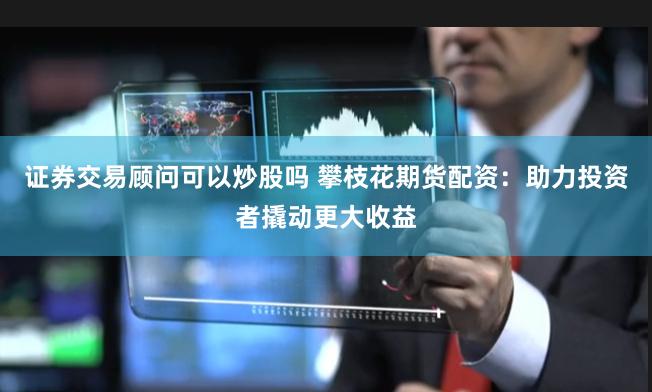 证券交易顾问可以炒股吗 攀枝花期货配资：助力投资者撬动更大收益