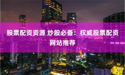 股票配资资源 炒股必备：权威股票配资网站推荐