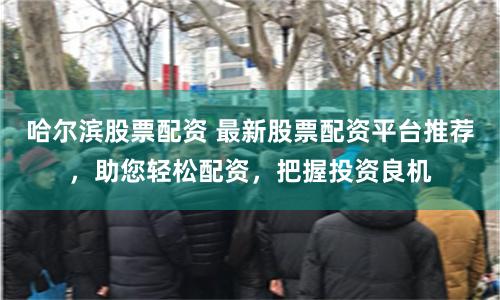 哈尔滨股票配资 最新股票配资平台推荐，助您轻松配资，把握投资良机