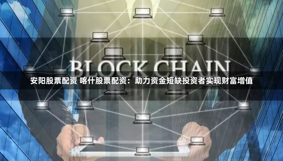 安阳股票配资 喀什股票配资：助力资金短缺投资者实现财富增值