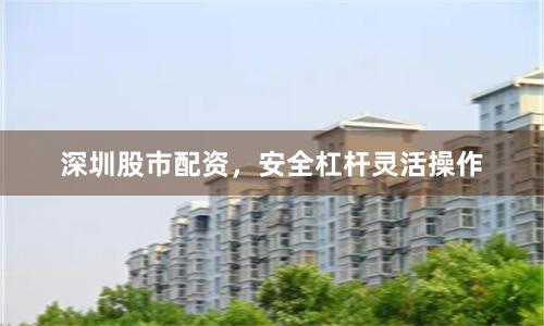深圳股市配资，安全杠杆灵活操作